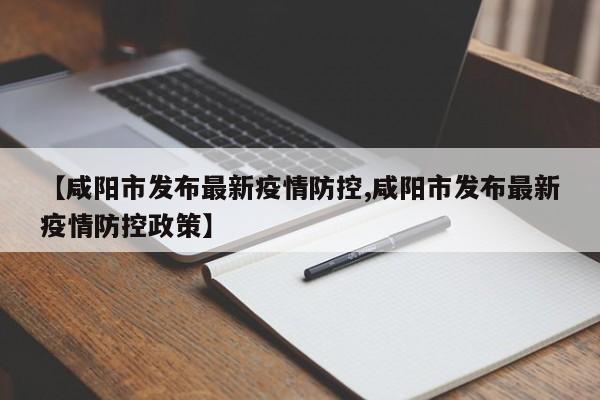 【咸阳市发布最新疫情防控,咸阳市发布最新疫情防控政策】