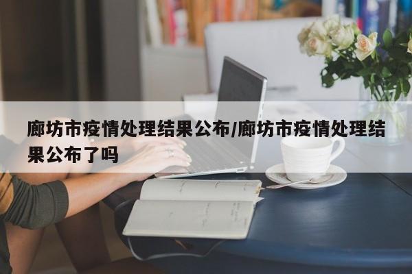 廊坊市疫情处理结果公布/廊坊市疫情处理结果公布了吗