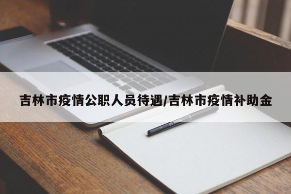 吉林市疫情公职人员待遇/吉林市疫情补助金