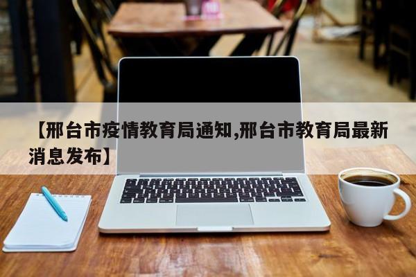 【邢台市疫情教育局通知,邢台市教育局最新消息发布】