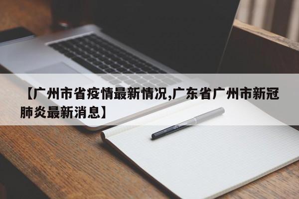 【广州市省疫情最新情况,广东省广州市新冠肺炎最新消息】