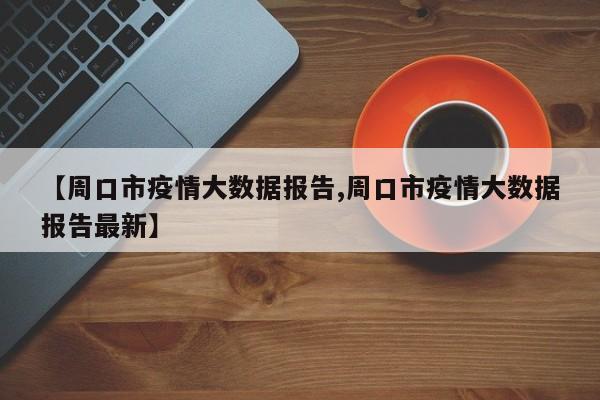 【周口市疫情大数据报告,周口市疫情大数据报告最新】