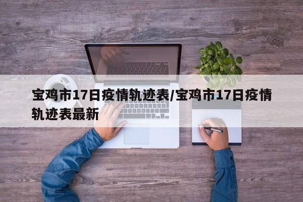宝鸡市17日疫情轨迹表/宝鸡市17日疫情轨迹表最新