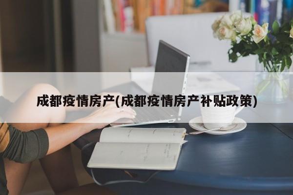 成都疫情房产(成都疫情房产补贴政策)