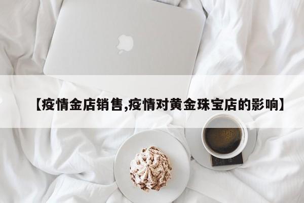 【疫情金店销售,疫情对黄金珠宝店的影响】