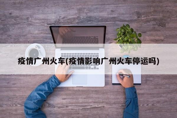 疫情广州火车(疫情影响广州火车停运吗)