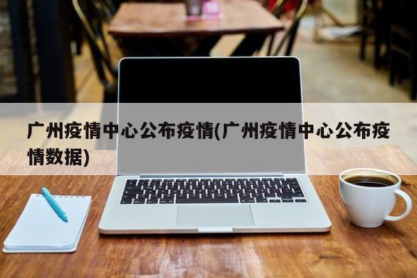 广州疫情中心公布疫情(广州疫情中心公布疫情数据)