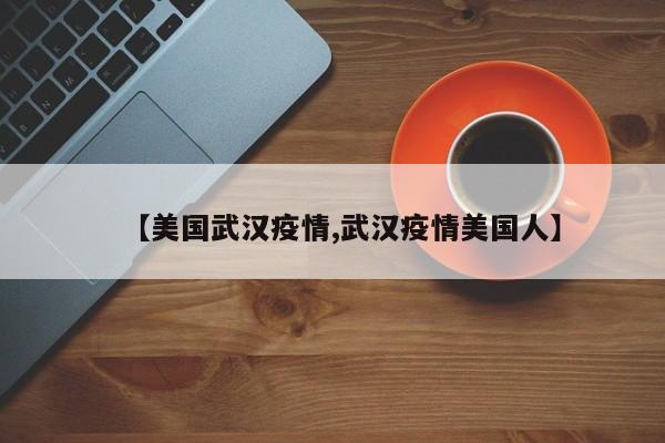 【美国武汉疫情,武汉疫情美国人】