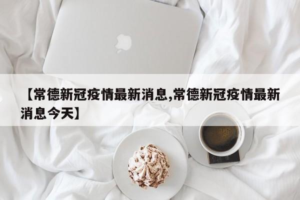 【常德新冠疫情最新消息,常德新冠疫情最新消息今天】