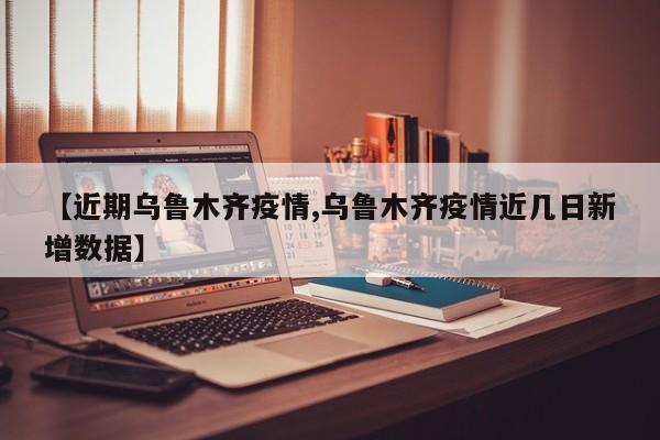 【近期乌鲁木齐疫情,乌鲁木齐疫情近几日新增数据】