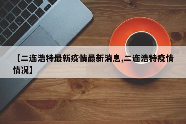【二连浩特最新疫情最新消息,二连浩特疫情情况】