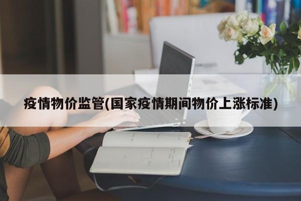 疫情物价监管(国家疫情期间物价上涨标准)