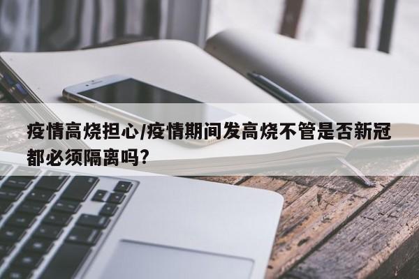 疫情高烧担心/疫情期间发高烧不管是否新冠都必须隔离吗?